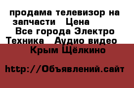 продама телевизор на запчасти › Цена ­ 500 - Все города Электро-Техника » Аудио-видео   . Крым,Щёлкино